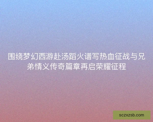 围绕梦幻西游赴汤蹈火谱写热血征战与兄弟情义传奇篇章再启荣耀征程