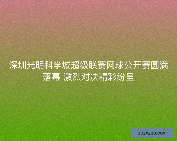 深圳光明科学城超级联赛网球公开赛圆满落幕 激烈对决精彩纷呈