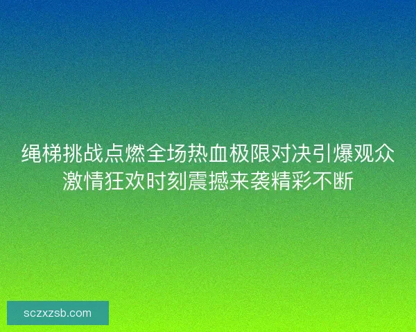 绳梯挑战点燃全场热血极限对决引爆观众激情狂欢时刻震撼来袭精彩不断